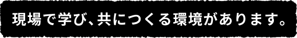 現場で学び、共につくる環境があります。